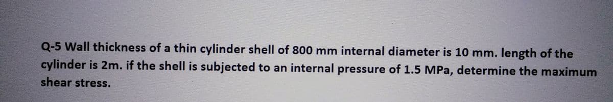 Q-5 Wall thickness of a thin cylinder shell of 800 mm internal diameter is 10 mm. length of the
cylinder is 2m. if the shell is subjected to an internal pressure of 1.5 MPa, determine the maximum
shear stress.