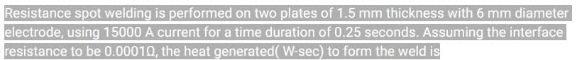 Resistance spot welding is performed on two plates of 1.5 mm thickness with 6 mm diameter
electrode, using 15000 A current for a time duration of 0.25 seconds. Assuming the interface
resistance to be 0.00010, the heat generated ( W-sec) to form the weld is