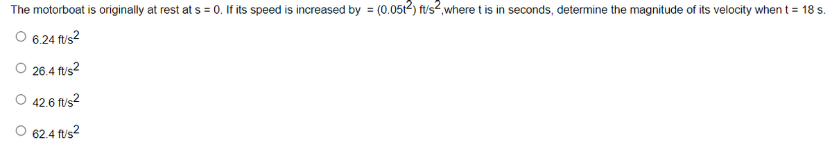 The motorboat is originally at rest at s = 0. If its speed is increased by = (0.05t2) ft/s2, where t is in seconds, determine the magnitude of its velocity when t = 18 s.
O 6.24 ft/s²
O 26.4 ft/s²
O 42.6 ft/s²2
O 62.4 ft/s²