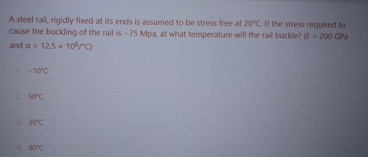 A steel rail, rigidly fixed at its ends is assumed to be stress free at 20°C. If the stress required to
cause the buckling of the rail is -75 Mpa, at what temperature will the rail buckle? (E = 200 GPa
and a = 12.5 x 106/°C)
1. -10°℃
2. 50°C
3. 30°C
4. 80°C