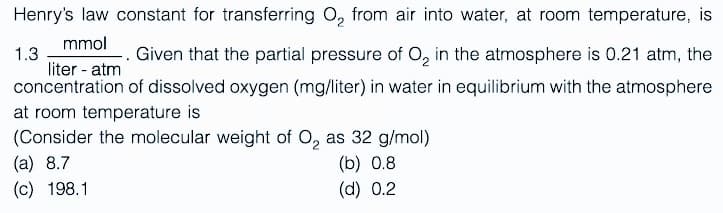 Henry's law constant for transferring O₂ from air into water, at room temperature, is
1.3
mmol
. Given that the partial pressure of O₂ in the atmosphere is 0.21 atm, the
liter - atm
concentration of dissolved oxygen (mg/liter) in water in equilibrium with the atmosphere
at room temperature is
(Consider the molecular weight of O₂ as 32 g/mol)
(a) 8.7
(b) 0.8
(c) 198.1
(d) 0.2