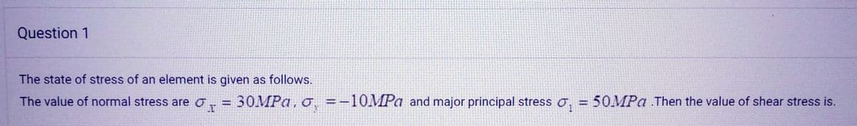 Question 1
The state of stress of an element is given as follows.
The value of normal stress are
=
= 30MPa, o, = -10MPa and major principal stress , = 50MPa .Then the value of shear stress is.
I