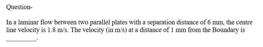 Question-
In a laminar flow between two parallel plates with a separation distance of 6 mm, the centre
line velocity is 1.8 m/s. The velocity (in m/s) at a distance of 1 mm from the Boundary is