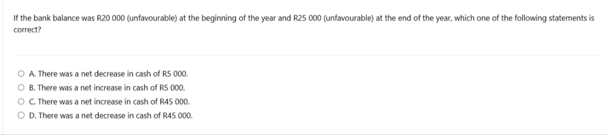 If the bank balance was R20 000 (unfavourable) at the beginning of the year and R25 000 (unfavourable) at the end of the year, which one of the following statements is
correct?
O A. There was a net decrease in cash of R5 000.
OB. There was a net increase in cash of R5 000.
O C. There was a net increase in cash of R45 000.
O D. There was a net decrease in cash of R45 000.