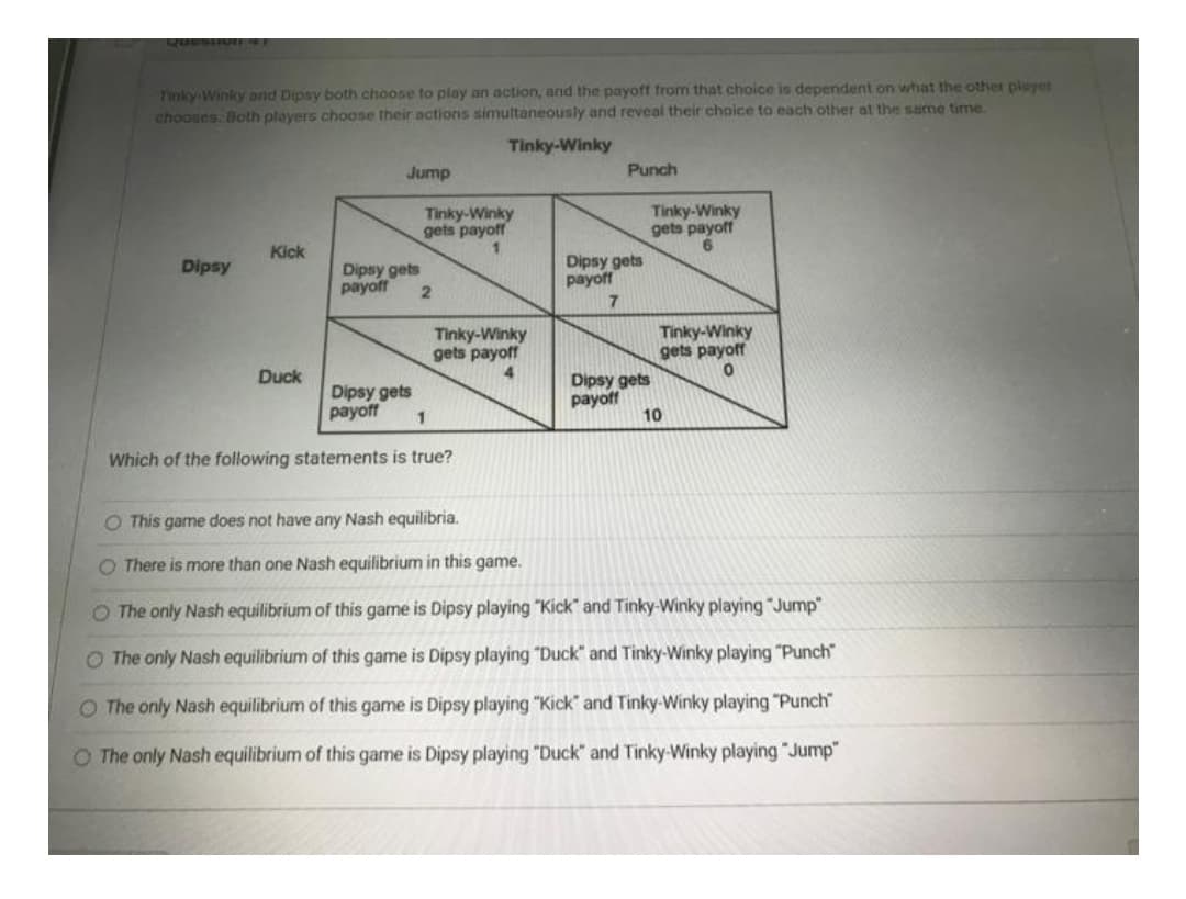 Tinky Winky and Dipsy both choose to play an action, and the payoff from that choice is dependent on what the other player
chooses. Both players choose their actions simultaneously and reveal their choice to each other at the same time.
Tinky-Winky
Jump
Punch
Tinky-Winky
gets payoff
Tinky-Winky
gets payoff
Kick
Dipsy
Dipsy gets
payoff
Dipsy gets
payoff
Tinky-Winky
gets payoff
Tinky-Winky
gets payoff
Duck
4.
Dipsy gets
Dipsy gets
payoff
payoff
10
Which of the following statements is true?
O This game does not have any Nash equilibria.
O There is more than one Nash equilibrium in this game.
O The only Nash equilibrium of this game is Dipsy playing "Kick" and Tinky-Winky playing "Jump"
O The only Nash equilibrium of this game is Dipsy playing "Duck" and Tinky-Winky playing "Punch
O The only Nash equilibrium of this game is Dipsy playing "Kick" and Tinky-Winky playing "Punch"
O The only Nash equilibrium of this game is Dipsy playing "Duck" and Tinky-Winky playing "Jump"
