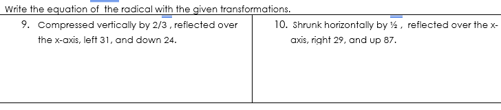 Write the equation of the radical with the given transformations.
9. Compressed vertically by 2/3, reflected over
10. Shrunk horizontally by %, reflected over the x-
the x-axis, left 31, and down 24.
axis, right 29, and up 87.
