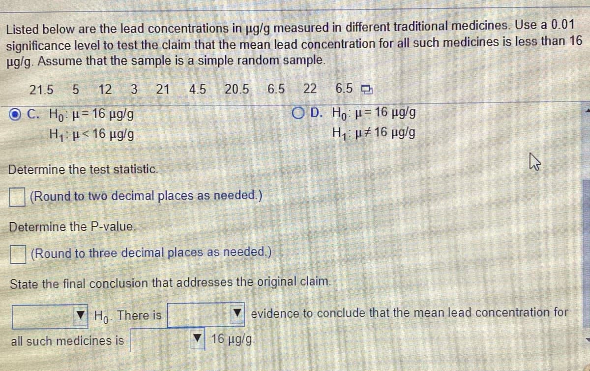 Listed below are the lead concentrations in ug/g measured in different traditional medicines. Use a 0.01
significance level to test the claim that the mean lead concentration for all such medicines is less than 16
ug/g. Assume that the sample is a simple random sample.
21.5
12
3
21
4.5
20.5
6.5
22
6.5
O D. Ho u= 16 µg/g
C. Ho H= 16 µg/g
H1: p< 16 µg/g
H,: µ± 16 µg/g
Determine the test statistic.
(Round to two decimal places as needed.)
Determine the P-value.
(Round to three decimal places as needed.)
State the final conclusion that addresses the original claim.
V Ho. There is
evidence to conclude that the mean lead concentration for
all such medicines is
V 16 µg/g
