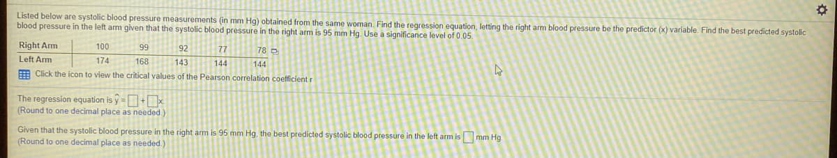 Listed below are systolic blood pressure measurements (in mm Hg) obtained from the same woman. Find the regression equation, letting the right arm blood pressure be the predictor (x) variable. Find the best predicted systolic
blood pressure in the left arm given that the systolic blood pressure in the right arm is 95 mm Hg. Use a significance level of 0.05.
Right Arm
100
99
92
77
78 D
Left Arm
174
168
143
144
144
E Click the icon to view the critical values of the Pearson correlation coefficient r
The regression equation is y =+x.
(Round to one decimal place as needed.)
Given that the systolic blood pressure in the right arm is 95 mm Hg, the best predicted systolic blood pressure in the left arm is mm Hg.
(Round to one decimal place as needed.)
