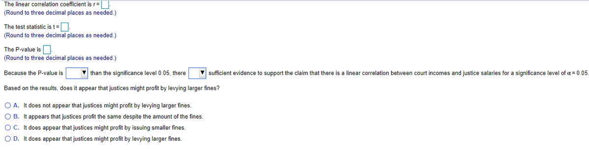 The linear correlation coefficient is r=
(Round to three decimal places as needed.)
The test statistic is t=
(Round to three decimal places as needed.)
The P-value is
(Round to three decimal places as needed.)
Because the P-value is
V than the significance level 0.05, there
sufficient evidence to support the claim that there is a linear correlation between court incomes and justice salaries for a significance level of a = 0.05.
Based on the results, does it appear that justices might profit by levying larger fines?
O A. It does not appear that justices might profit by levying larger fines.
O B. It appears that justices profit the same despite the amount of the fines.
OC. It does appear that justices might profit by issuing smaller fines.
O D. It does appear that justices might profit by levying larger fines.
