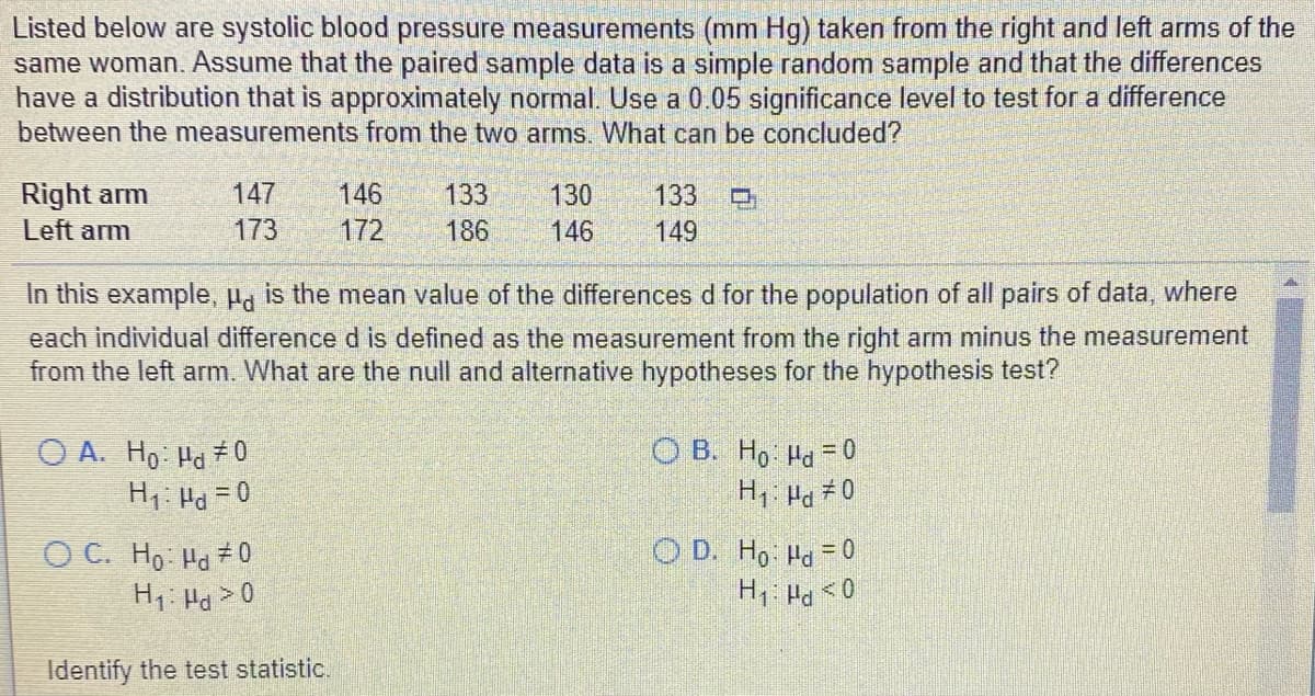 Listed below are systolic blood pressure measurements (mm Hg) taken from the right and left arms of the
same woman. Assume that the paired sample data is a simple random sample and that the differences
have a distribution that is approximately normal. Use a 0.05 significance level to test for a difference
between the measurements from the two arms. What can be concluded?
Right arm
Left arm
147
146
133
130
133
173
172
186
146
149
In this example, P. is the mean value of the differences d for the population of all pairs of data, where
each individual difference d is defined as the measurement from the right arm minus the measurement
from the left arm. What are the null and alternative hypotheses for the hypothesis test?
O A. Hp Ha 7 0
H1: Pd = 0
O B. H, Ha = 0
H1 Ha 7 O
O D. Ho Ha 0
O C. H, Ha + 0
H1 Ha> 0
Identify the test statistic.
