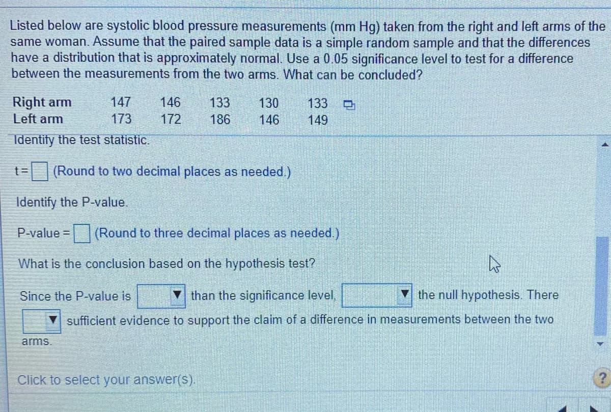 Listed below are systolic blood pressure measurements (mm Hg) taken from the right and left arms of the
same woman. Assume that the paired sample data is a simple random sample and that the differences
have a distribution that is approximately normal. Use a 0.05 significance level to test for a difference
between the measurements from the two arms. What can be concluded?
146
Right arm
Left arm
147
133
130
133
ロ
173
172
186
146
149
Identify the test statistic.
%3D
(Round to two decimal places as needed.)
Identify the P-value.
P-value = (Round to three decimal places as needed.)
What is the conclusion based on the hypothesis test?
Since the P-value is
than the significance level,
the null hypothesis. There
sufficient evidence to support the claim of a difference in measurements between the two
arms.
Click to select your answer(s).
(2,
