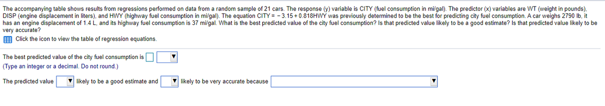 The accompanying table shows results from regressions performed on data from a random sample of 21 cars. The response (y) variable is CITY (fuel consumption in mi/gal). The predictor (x) variables are WT (weight in pounds),
DISP (engine displacement in liters), and HWY (highway fuel consumption in mi/gal). The equation CITY = -3.15+0.818HWY was previously determined to be the best for predicting city fuel consumption. A car weighs 2790 lb, it
has an engine displacement of 1.4 L, and its highway fuel consumption is 37 mi/gal. What is the best predicted value of the city fuel consumption? Is that predicted value likely to be a good estimate? Is that predicted value likely to be
very accurate?
E Click the icon to view the table of regression equations.
The best predicted value of the city fuel consumption is
(Type an integer or a decimal. Do not round.)
The predicted value
likely to be a good estimate and
likely to be very accurate because
