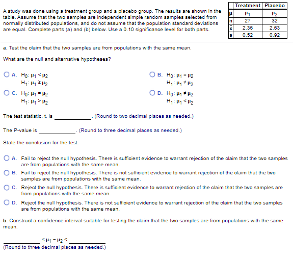 Treatment Placebo
A study was done using a treatment group and a placebo group. The results are shown in the
table. Assume that the two samples are independent simple random samples selected from
normally distributed populations, and do not assume that the population standard deviations
are equal. Complete parts (a) and (b) below. Use a 0.10 significance level for both parts.
P2
27
32
2.36
2.63
0.52
0.02
a. Test the claim that the two samples are from populations with the same mean.
What are the null and alternative hypotheses?
O A. Họ: H1 <#2
B. Ho: H1= H2
OC. Ho: H1 =42
H;: H1 > H2
OD. Ho: H1F#2
H1: H1 H2
The test statistic, t, is
(Round to two decimal places as needed.)
The P-value is
(Round to three decimal places as needed.)
State the conclusion for the test.
O A. Fail to reject the null hypothesis. There is sufficient evidence to warrant rejection of the claim that the two samples
are from populations with the same mean.
O B. Fail to reject the null hypothesis. There is not sufficient evidence to warrant rejection of the claim that the two
samples are from populations with the same mean.
OC. Reject the null hypothesis. There is sufficient evidence to warrant rejection of the claim that the two samples are
from populations with the same mean.
O D. Reject the null hypothesis. There is not sufficient evidence to warrant rejection of the claim that the two samples
are from populations with the same mean.
b. Construct a confidence interval suitable for testing the claim that the two samples are from populations with the same
mean.
(Round to three decimal places as needed.)
