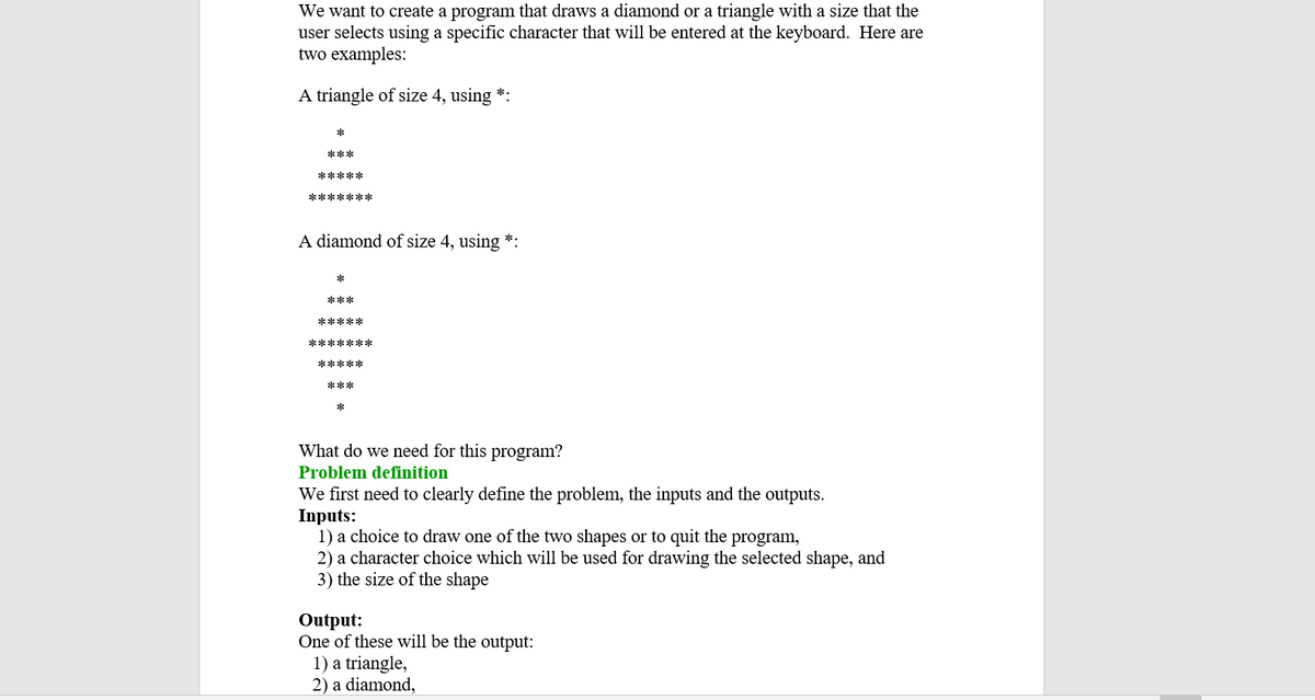 We want to create a program that draws a diamond or a triangle with a size that the
user selects using a specific character that will be entered at the keyboard. Here are
two examples:
A triangle of size 4, using *:
***
*****
****** *
A diamond of size 4, using *:
***
*****
*******
*****
***
*
What do we need for this program?
Problem definition
We first need to clearly define the problem, the inputs and the outputs.
Inputs:
1) a choice to draw one of the two shapes or to quit the program,
2) a character choice which will be used for drawing the selected shape, and
3) the size of the shape
Output:
One of these will be the output:
1) a triangle,
2) a diamond,
