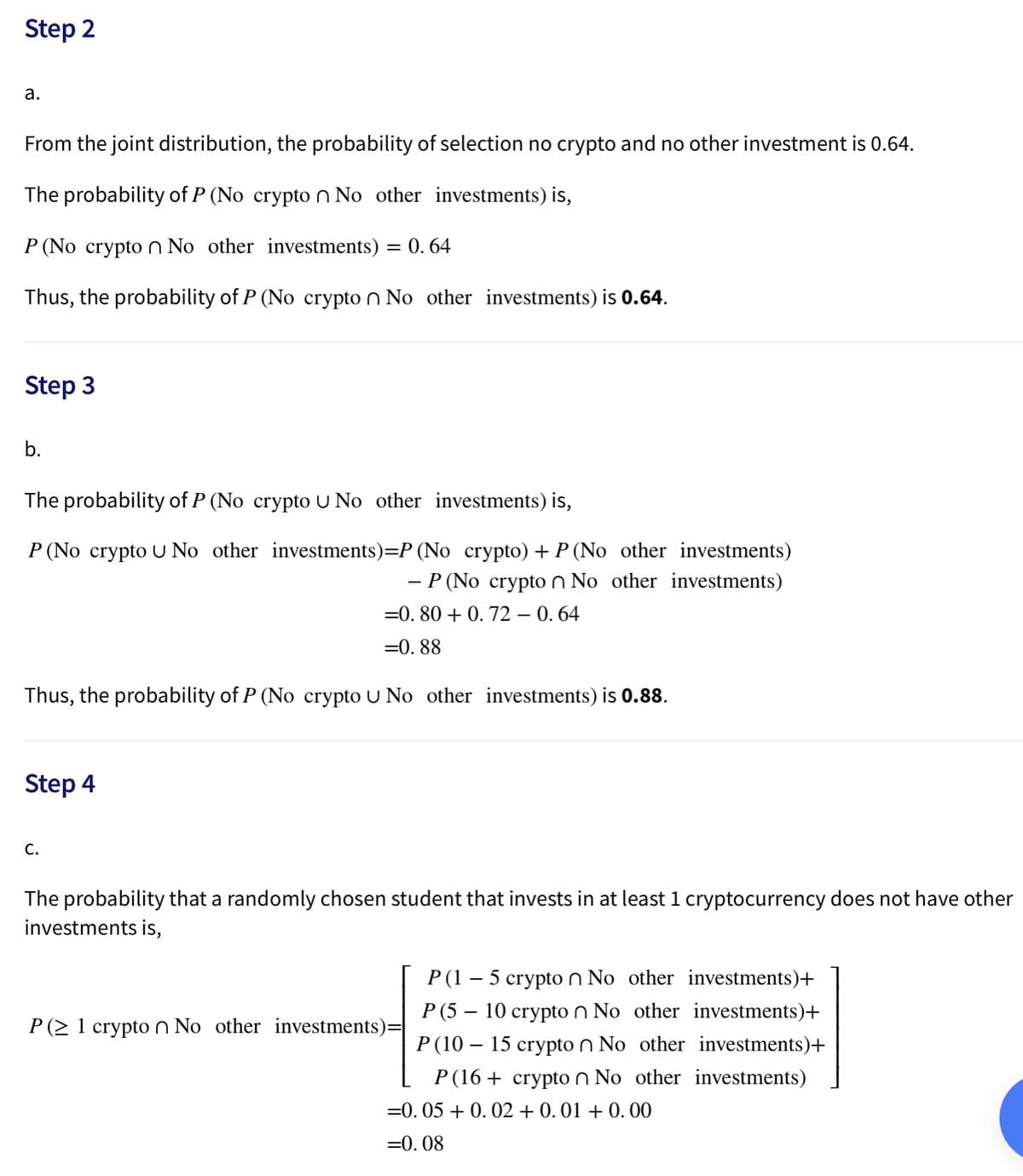 Step 2
а.
From the joint distribution, the probability of selection no crypto and no other investment is 0.64.
The probability of P (No crypton No other investments) is,
P (No crypto n No other investments) = 0. 64
Thus, the probability of P (No crypto n No other investments) is 0.64.
Step 3
b.
The probability of P (No crypto U No other investments) is,
P (No crypto U No other investments)=P (No crypto) + P (No other investments)
- P (No crypto n No other investments)
=0. 80 + 0. 72 – 0. 64
=0. 88
Thus, the probability of P (No crypto U No other investments) is 0.88.
Step 4
С.
The probability that a randomly chosen student that invests in at least 1 cryptocurrency does not have other
investments is,
P (1 – 5 crypto n No other investments)+
P (5 – 10 crypto n No other investments)+
P (2 1 crypton No other investments)
P (10 – 15 crypto n No other investments)+
P(16 + crypto n No other investments)
=0. 05 + 0. 02 + 0. 01 + 0. 00
=0. 08
