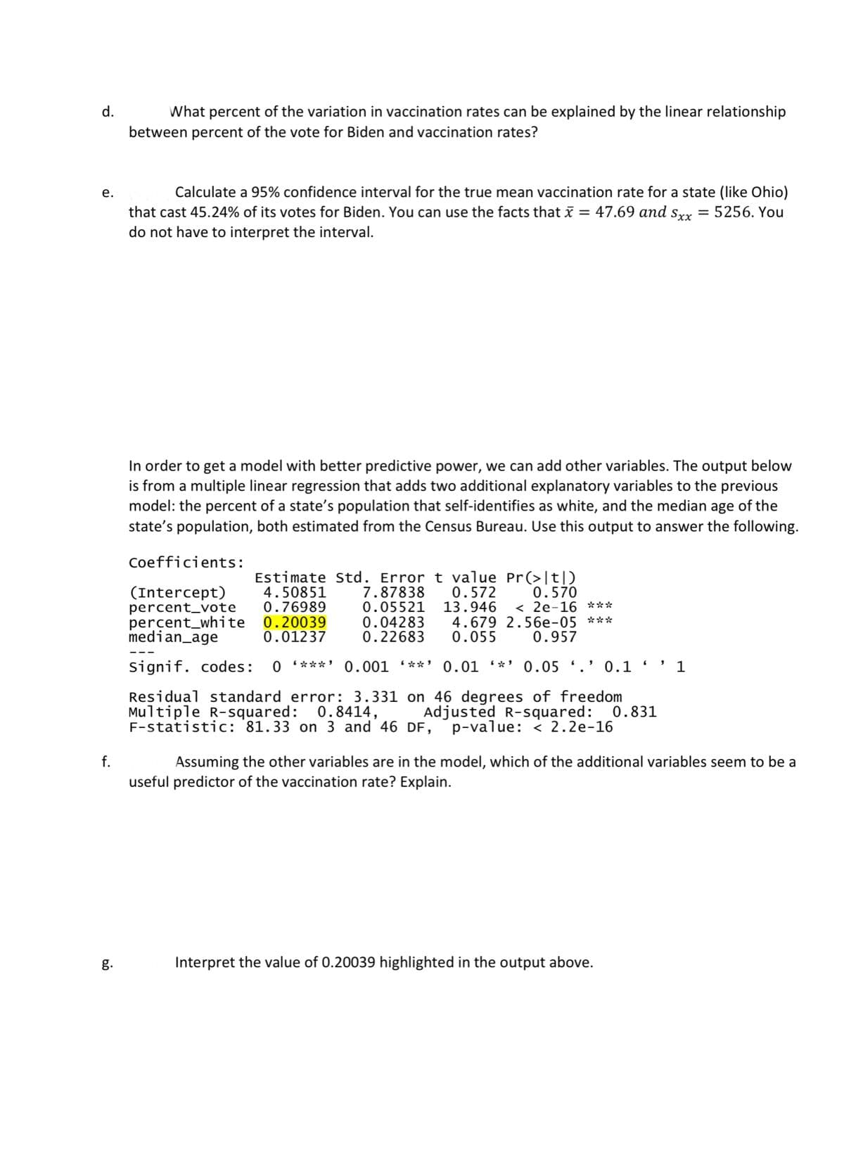 d.
What percent of the variation in vaccination rates can be explained by the linear relationship
between percent of the vote for Biden and vaccination rates?
е.
Calculate a 95% confidence interval for the true mean vaccination rate for a state (like Ohio)
that cast 45.24% of its votes for Biden. You can use the facts that x = 47.69 and srx
do not have to interpret the interval.
5256. You
In order to get a model with better predictive power, we can add other variables. The output below
is from a multiple linear regression that adds two additional explanatory variables to the previous
model: the percent of a state's population that self-identifies as white, and the median age of the
state's population, both estimated from the Census Bureau. Use this output to answer the following.
Coefficients:
Estimate Std. Error t value Pr(>|t|D
7.87838
0.05521
0.04283
0.22683
0.570
< 2e-16 ***
(Intercept)
percent_vote
percent_white
median_age
4.50851
0.76989
0.20039
0.01237
0.572
13.946
4.679 2.56e-05 ***
0.055
0.957
signif. codes:
0 ***' 0.001 (**' 0.01 *' 0.05 '.' 0.1
1
Residual standard error: 3.331 on 46 degrees of freedom
Multiple R-squared: 0.8414,
F-statistic: '81.33 on 3 and 46 DF,
Adjusted R-squared: 0.831
p-value: < 2.2e-16
f.
Assuming the other variables are in the model, which of the additional variables seem to be a
useful predictor of the vaccination rate? Explain.
g.
Interpret the value of 0.20039 highlighted in the output above.
