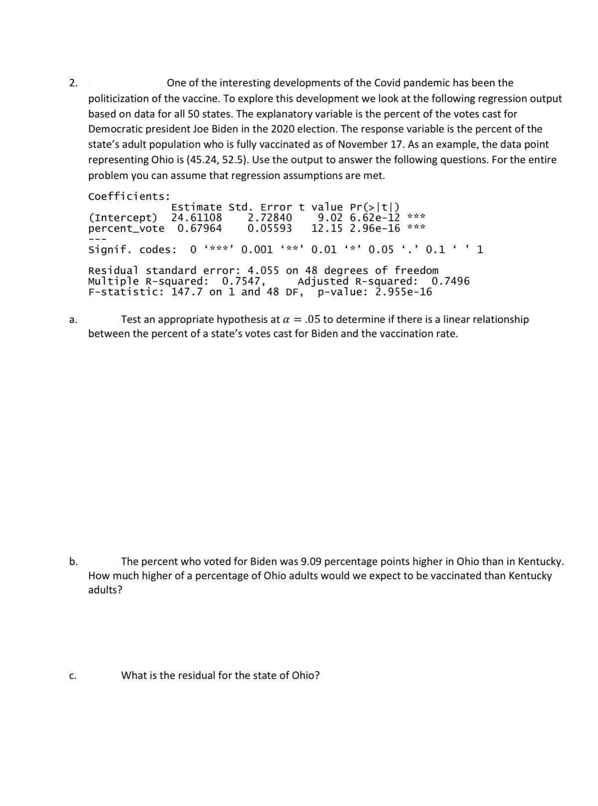 2.
One of the interesting developments of the Covid pandemic has been the
politicization of the vaccine. To explore this development we look at the following regression output
based on data for all 50 states. The explanatory variable is the percent of the votes cast for
Democratic president Joe Biden in the 2020 election. The response variable is the percent of the
state's adult population who is fully vaccinated as of November 17. As an example, the data point
representing Ohio is (45.24, 52.5). Use the output to answer the following questions. For the entire
problem you can assume that regression assumptions are met.
Coefficients:
(Intercept)
percent_vote 0.67964
Estimate Std. Error t value Pr(>|t|D
2.72840
0.05593
9.02 6.62e-12 ***
12.15 2.96e-16 ***
24.61108
Signif. codes:
***'
0.001 (**'
0.01 *'
0.05 '.' 0.1
1
Residual standard error: 4.055 on 48 degrees of freedom
Multiple R-squared: 0.7547,
F-statistic: 147.7 on 1 and 48 DF, p-value: 2.955e-16
Adjusted R-squared: 0.7496
а.
Test an appropriate hypothesis at a = .05 to determine if there is a linear relationship
between the percent of a state's votes cast for Biden and the vaccination rate.
b.
The percent who voted for Biden was 9.09 percentage points higher in Ohio than in Kentucky.
How much higher of a percentage of Ohio adults would we expect to be vaccinated than Kentucky
adults?
C.
What is the residual for the state of Ohio?
