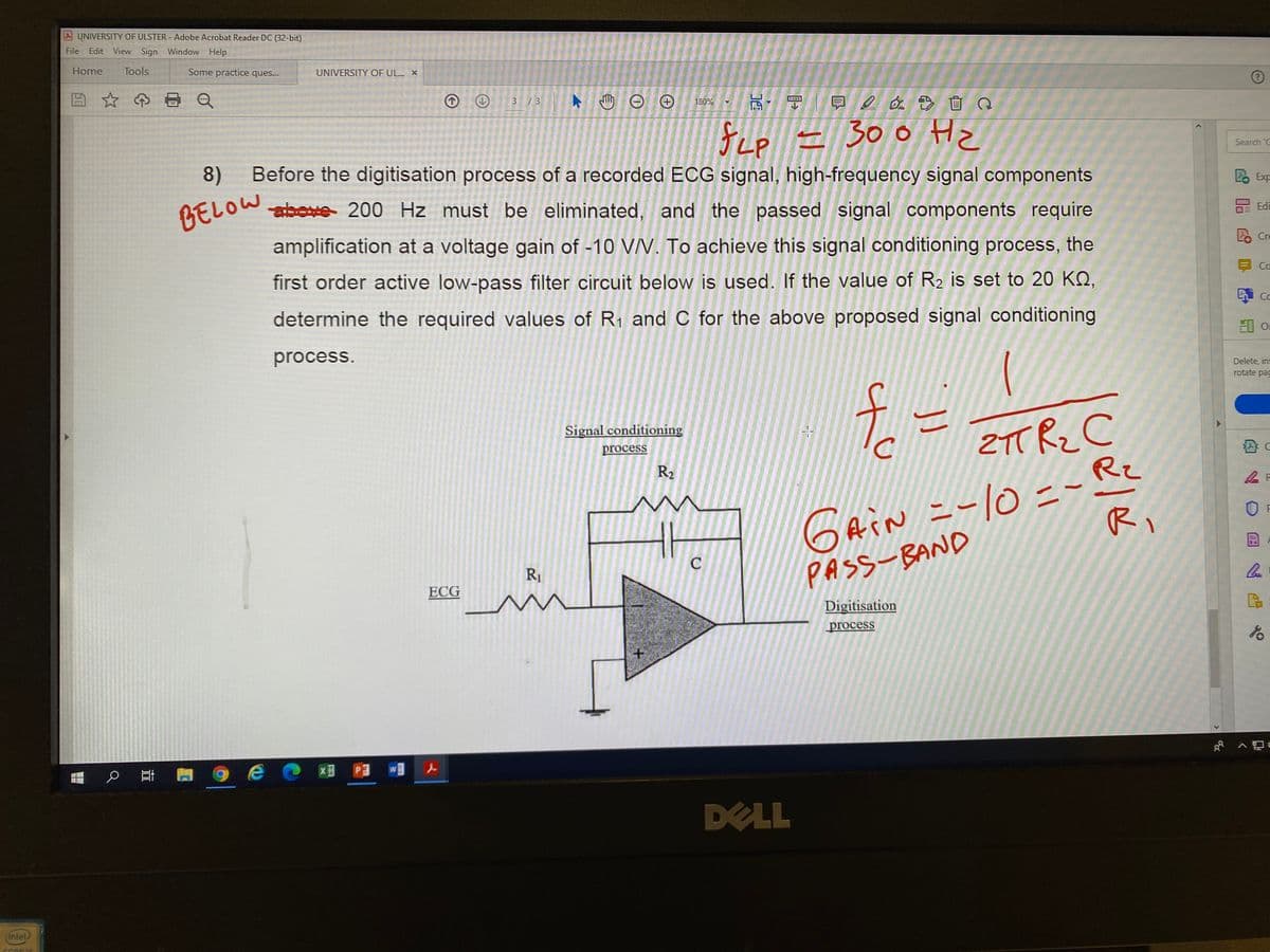 UNIVERSITY OF ULSTER - Adobe Acrobat Reader DC (32-bit)
File
Edit
View Sign Window Help
Home
Tools
Some practice ques...
UNIVERSITY OF UL. X
早2 o. 画Q
3 / 3
180%
fep = 300 Hz
Search 'C
8)
Before the digitisation process of a recorded ECG signal, high-frequency signal components
Exp
above 200 Hz must be eliminated, and the passed signal components require
Edi
BELOW
e Cre
amplification at a voltage gain of -10 VV. To achieve this signal conditioning process, the
Ca
first order active low-pass filter circuit below is used. If the value of R2 is set to 20 KQ,
determine the required values of R1 and C for the above proposed signal conditioning
当 O
process.
Delete, ins
rotate pag
2TT Rz C
Rz
11
Signal conditioning
process
Cain=-10=-
PASS-BAND
R2
GAIN
Ri
C
R1
ECG
Digitisation
process
e @ x P3
w
DELL
(intel
