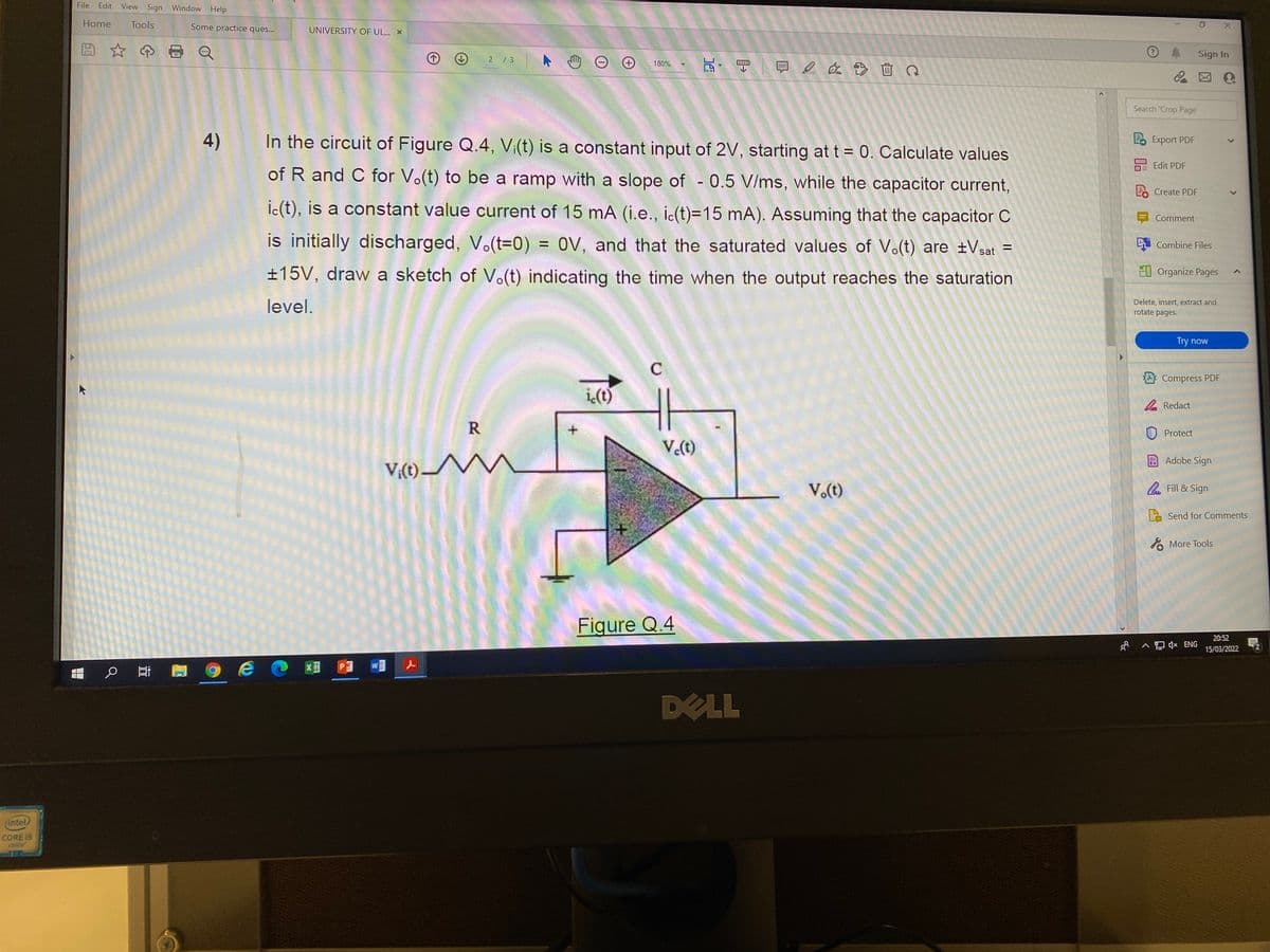 File
Edit
View Sign Window Help
Home
Tools
Some practice ques..
UNIVERSITY OF UL... X
Sign In
瓦,目一回 a 血Q
2 /3
180%
Search 'Crop Page'
4)
In the circuit of Figure Q.4, Vi(t) is a constant input of 2V, starting at t = 0. Calculate values
Lo Export PDF
Edit PDF
of R and C for V.(t) to be a ramp with a slope of - 0.5 V/ms, while the capacitor current,
2. Create PDF
ic(t), is a constant value current of 15 mA (i.e., ic(t)=15 mA). Assuming that the capacitor C
Comment
is initially discharged, V.(t=0) = 0V, and that the saturated values of Vo(t) are ±Vsat
Combine Files
±15V, draw a sketch of V.(t) indicating the time when the output reaches the saturation
EI Organize Pages
level.
Delete, insert, extract and
rotate pages.
Try now
C
Compress PDF
i<(t)
2 Redact
U Protect
V.(t)
V;(1) M
Adobe Sign
V.(t)
. Fill & Sign
E Send for Comments
A More Tools
Figure Q.4
20:52
8 A (x ENG
15/03/2022
WE
DELL
(intel
CORE 15
inside
R.
