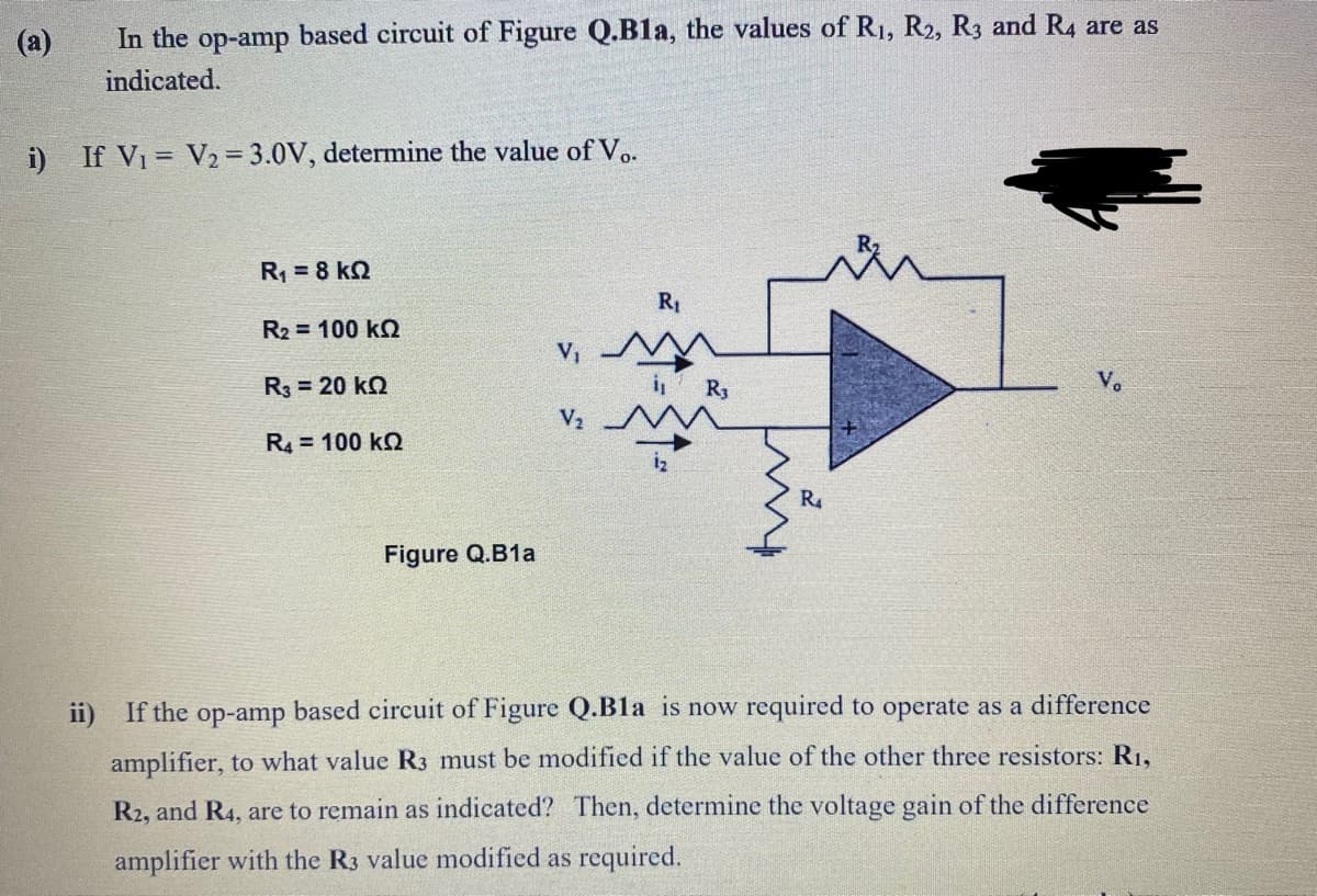 (a)
In the op-amp based circuit of Figure Q.Bla, the values of R1, R2, R3 and R4 are as
indicated.
i) If V1 = V2=3.0V, determine the value of Vo.
R = 8 kQ
R1
R2 = 100 k2
v, MA
R3 = 20 kQ
R3
Vo
R4 = 100 k2
R4
Figure Q.B1a
ii) If the op-amp based circuit of Figure Q.Bla is now required to operate as a difference
amplifier, to what value R3 must be modified if the value of the other three resistors: R1,
R2, and R4, are to remain as indicated? Then, determine the voltage gain of the difference
amplifier with the R3 value modified as required.
