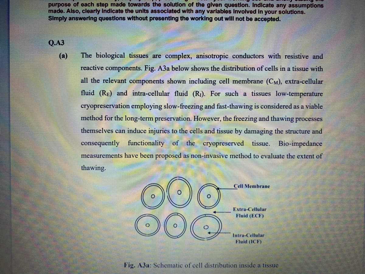 purpose of each step made towards the solution of the glven questlon. Indicate any assumptlons
made. Also, clearly Indicate the units assoclated with any varlables Involved In your solutions.
SImply answering questlons wlthout presenting the worklng out wlll not be accepted.
Q.A3
(a)
The biological tissues are complex, anisotropic conductors with resistive and
reactive components. Fig. A3a below shows the distribution of cells in a tissue with
all the relevant components shown including cell membrane (CM), extra-cellular
fluid (RE) and intra-cellular fluid (R1). For such a tissues low-temperature
cryopreservation employing slow-freezing and fast-thawing is considered as a viable
method for the long-term preservation. However, the freezing and thawing processes
themselves can induce injuries to the cells and tissue by damaging the structure and
consequently functionality of the cryopreserved tissue. Bio-impedance
measurements have been proposed as non-invasive method to evaluate the extent of
thawing.
Cell Membrane
Extra-Cellular
Fluid (ECF)
Intra-Cellular
Fluid (ICF)
Fig. A3a: Schematic of cell distribution inside a tissue
