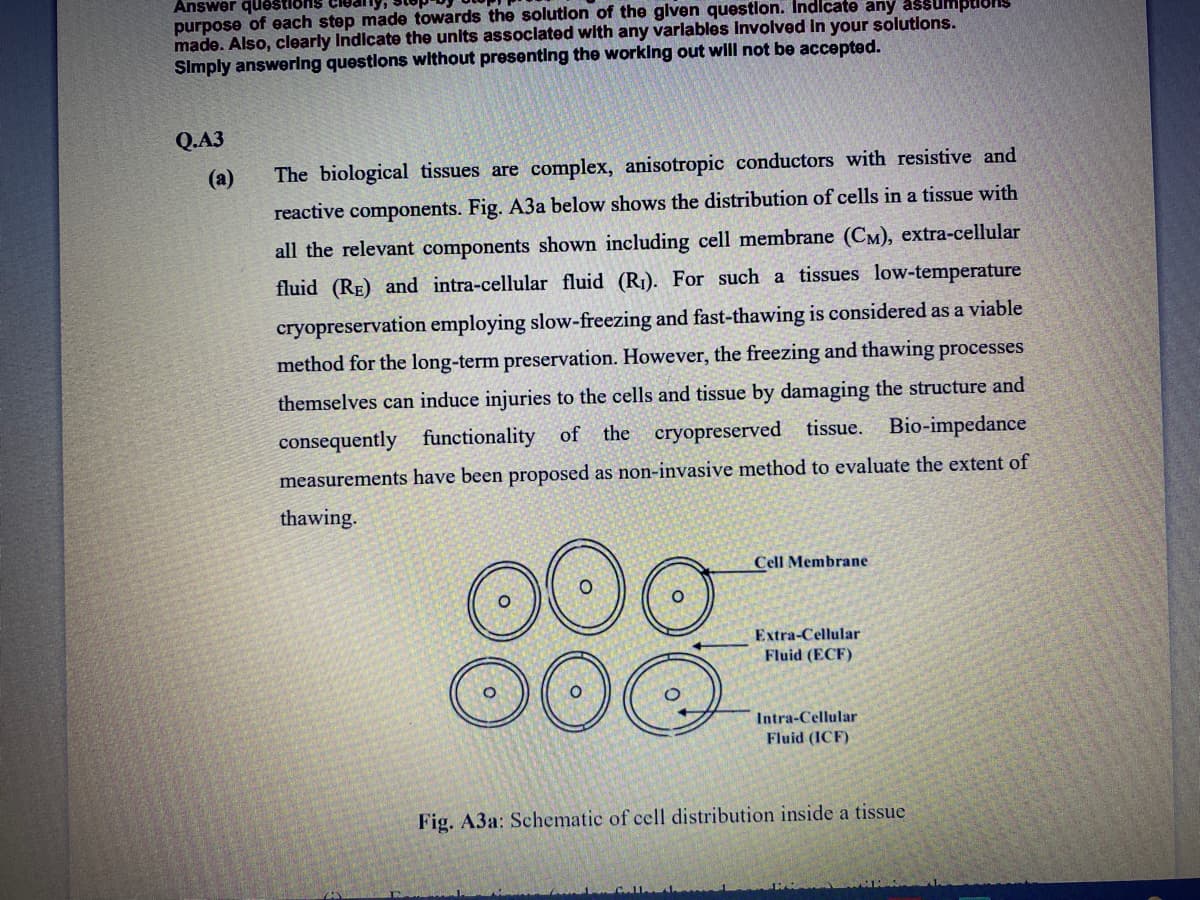 Answer questions
purpose of each step made towards the solution of the glven questlon. Indicate any assumptlons
made. Also, clearly Indicate the unlts assoclated with any varlables Involved In your solutlons.
Slmply answerlng questlons without presenting the worklng out wlll not be accepted.
Q.A3
(а)
The biological tissues are complex, anisotropic conductors with resistive and
reactive components. Fig. A3a below shows the distribution of cells in a tissue with
all the relevant components shown including cell membrane (CM), extra-cellular
fluid (RE) and intra-cellular fluid (R1). For such a tissues low-temperature
cryopreservation employing slow-freezing and fast-thawing is considered as a viable
method for the long-term preservation. However, the freezing and thawing processes
themselves can induce injuries to the cells and tissue by damaging the structure and
consequently functionality of the cryopreserved tissue. Bio-impedance
measurements have been proposed as non-invasive method to evaluate the extent of
thawing.
Cell Membrane
Extra-Cellular
Fluid (ECF)
Intra-Cellular
Fluid (ICF)
Fig. A3a: Schematic of cell distribution inside a tissue
