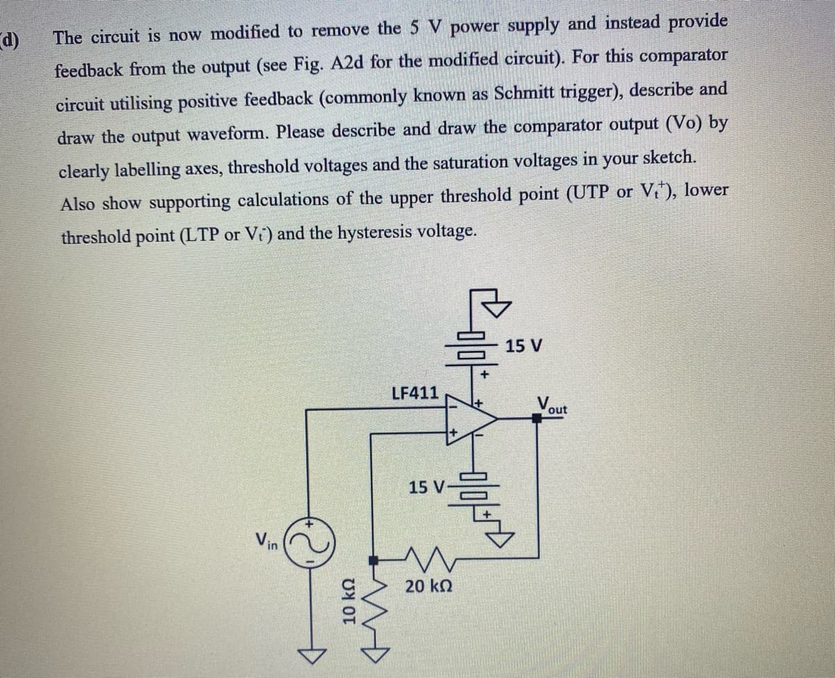 The circuit is now modified to remove the 5 V power supply and instead provide
d)
feedback from the output (see Fig. A2d for the modified circuit). For this comparator
circuit utilising positive feedback (commonly known as Schmitt trigger), describe and
draw the output waveform. Please describe and draw the comparator output (Vo) by
clearly labelling axes, threshold voltages and the saturation voltages in your sketch.
Also show supporting calculations of the upper threshold point (UTP or V), lower
threshold point (LTP or V) and the hysteresis voltage.
15 V
LF411
V.
out
15 V
Vin
20 ko
10 kn
