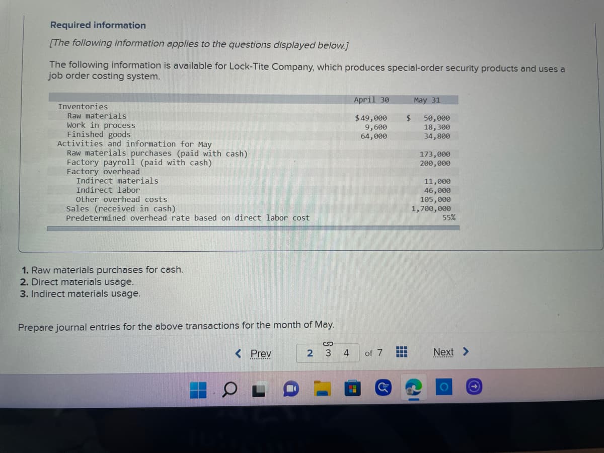 ### Required Information

[The following information applies to the questions displayed below.]

The following information is available for Lock-Tite Company, which produces special-order security products and uses a job order costing system.

|                                   | April 30  | May 31   |
|-----------------------------------|-----------|----------|
| **Inventories**                   |           |          |
| Raw materials                     | $49,000   | $50,000  |
| Work in process                   | $9,600    | $18,300  |
| Finished goods                    | $64,000   | $34,800  |
| **Activities and information for May** |  |     |
| Raw materials purchases (paid with cash) |         | $173,000  |
| Factory payroll (paid with cash)         |         | $200,000  |
| **Factory overhead**                      |         |          |
| Indirect materials                       |         | $11,000   |
| Indirect labor                           |         | $46,000   |
| Other overhead costs                     |         | $105,000  |
| Sales (received in cash)                 |         | $1,700,000|
| Predetermined overhead rate based on direct labor cost | | 55%  |

### Instructions:
1. **Raw materials purchases for cash.**
2. **Direct materials usage.**
3. **Indirect materials usage.**

**Task:**
Prepare journal entries for the above transactions for the month of May.

#### Explanation Interpretation for Graph or Diagram:
In this context, there are no graphs or diagrams included. The provided table details the inventory levels, activities, and financial transactions for Lock-Tite Company across the months of April and May. This information will be used to prepare specific journal entries for May based on raw materials purchases, direct materials usage, and indirect materials usage.