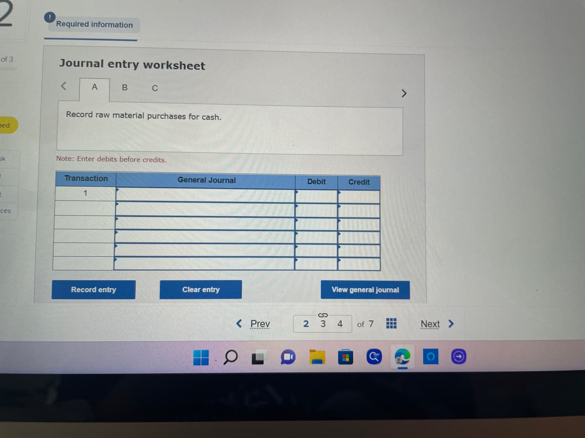 ### Journal Entry Worksheet

**Record raw material purchases for cash.**

#### Instructions
1. **Enter debits before credits.**

#### Table Structure
- **Columns:**
  - **Transaction**: Indicates the transaction number.
  - **General Journal**: Area to input the description of the transaction entries.
  - **Debit**: Enter the amount that needs to be debited.
  - **Credit**: Enter the amount that needs to be credited.
  
- **Inputs:**
  - **Transaction Number**: Sequential number of the transaction. In this example, it starts with "1".
  - **General Journal Entries**: Text entries for transaction details.
  - **Debit Amounts**: Numerical values representing the debit part of the transaction.
  - **Credit Amounts**: Numerical values representing the credit part of the transaction.

#### Buttons
- **Record Entry**: Use this button to save the journal entry.
- **Clear Entry**: Use this button to clear all the entered data from the worksheet.
- **View General Journal**: Use this button to view the compiled general journal entries.

#### Navigation
- **Pagination**: 
  - **Prev**: Move to the previous page.
  - **Page Numbers**: Shows the current page (e.g., 3) and the total number of pages (e.g., 7).
  - **Next**: Move to the next page.

This worksheet is a digital form used to record and organize financial transactions in an accounting system.