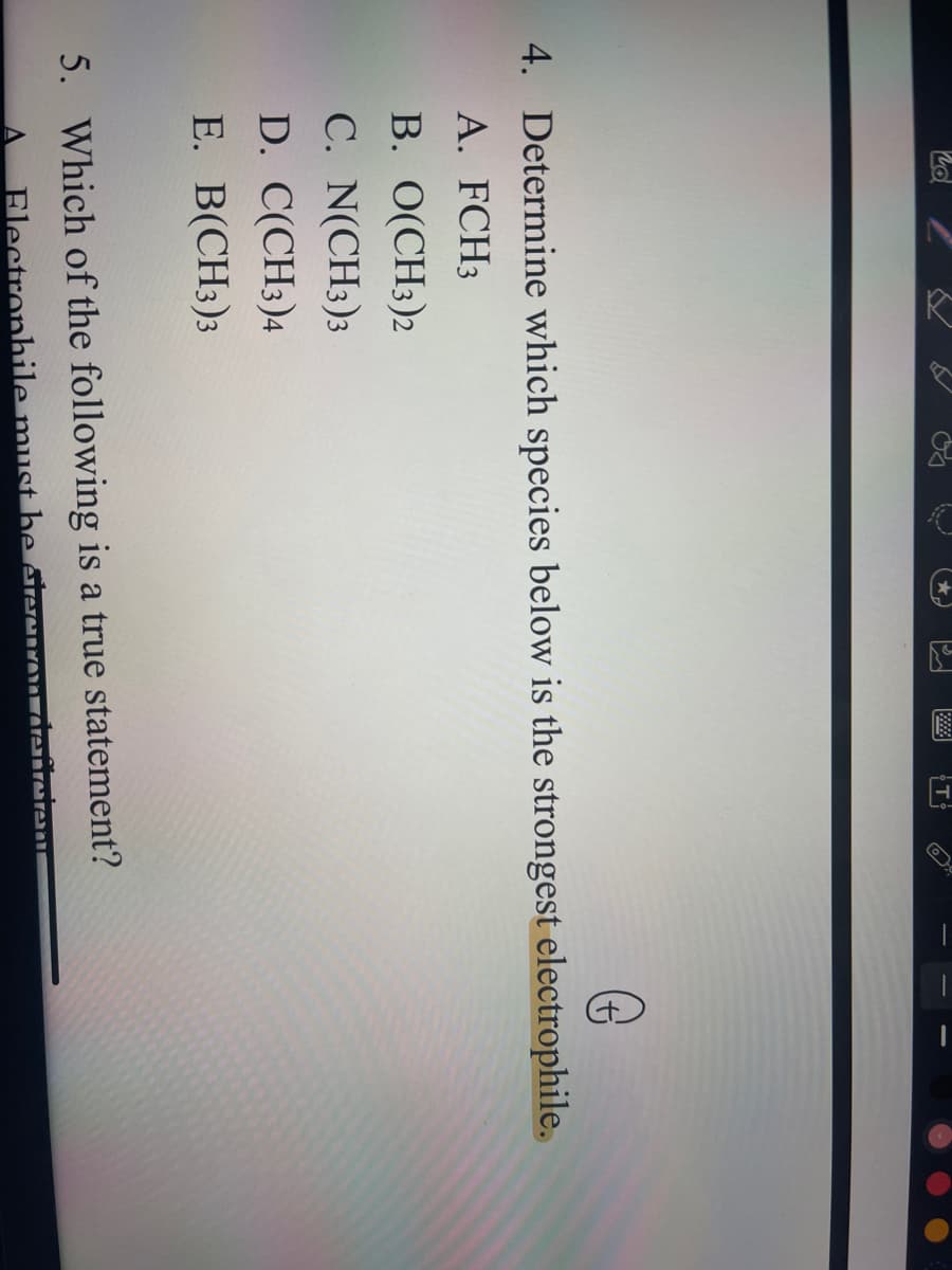 nd
R
5
C
(*
S
D
T
G
4. Determine which species below is the strongest electrophile.
A. FCH3
B. O(CH3)2
C. N(CH3)3
D. C(CH3)4
E. B(CH3)3
5. Which of the following is a true statement?
Electrophile must be electron deficient