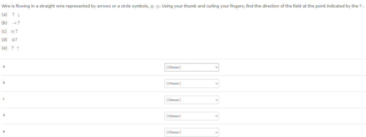 Wire is flowing in a straight wire represented by arrows or a circle symbols, O. Using your thumb and curling your fingers, find the direction of the field at the point indicated by the ?.
(a) ? ↓
(b) →?
(c) O?
(d) Ⓡ?
(e) ? ↑
a
b
C
d
[Choose]
[Choose]
[Choose ]
[Choose]
[Choose]