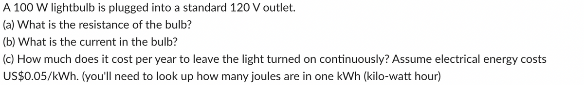 A 100 W lightbulb is plugged into a standard 120 V outlet.
(a) What is the resistance of the bulb?
(b) What is the current in the bulb?
(c) How much does it cost per year to leave the light turned on continuously? Assume electrical energy costs
US$0.05/kWh. (you'll need to look up how many joules are in one kWh (kilo-watt hour)
