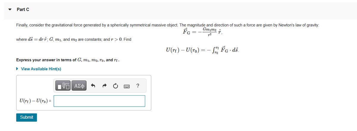 Part C
Finally, consider the gravitational force generated by a spherically symmetrical massive object. The magnitude and direction of such a force are given by Newton's law of gravity:
↑
Gm1m₂
FG
where ds = dr r; G, m₁, and m₂ are constants; and r > 0. Find
Express your answer in terms of G, m₁, m2, ro, and rf.
► View Available Hint(s)
U(rf) - U(ro) =
Submit
IVE ΑΣΦ
?
=
U(r£) – U(ro) = − fr FG. ds.