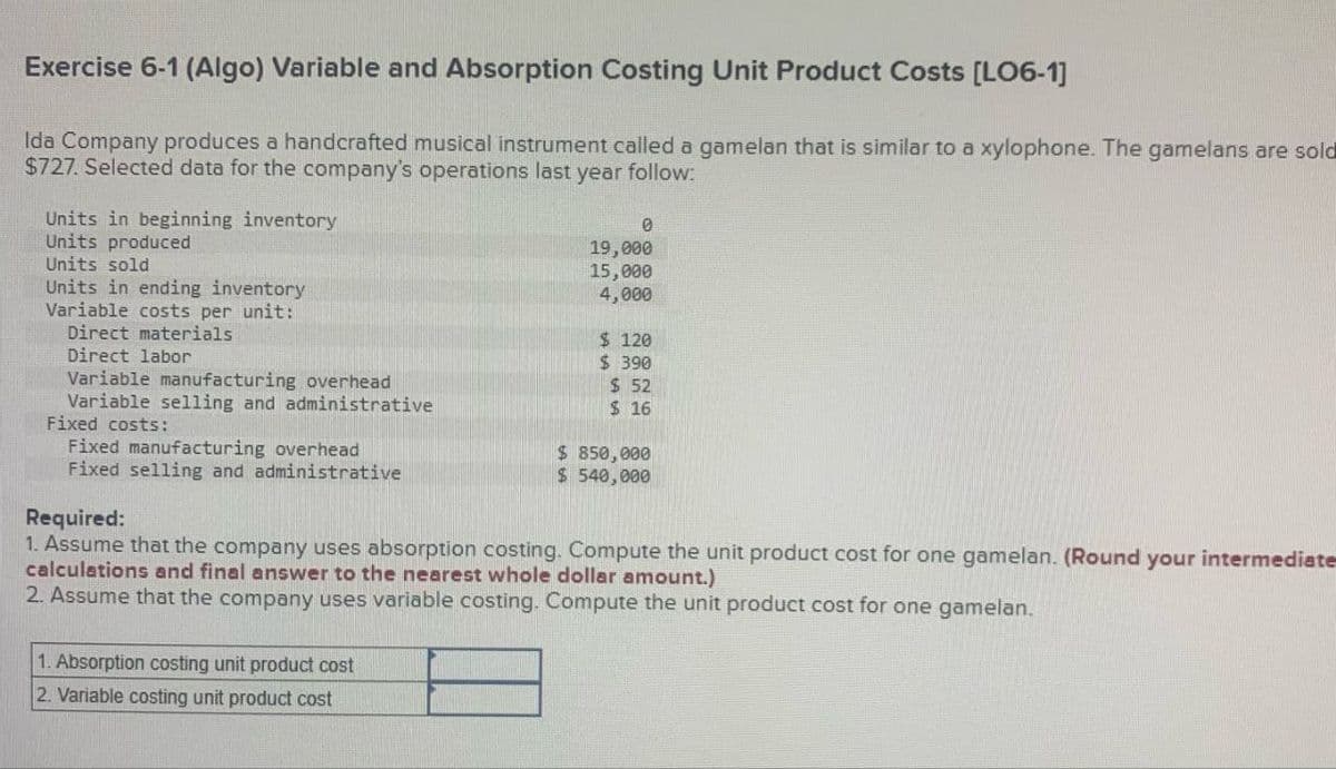 Exercise 6-1 (Algo) Variable and Absorption Costing Unit Product Costs [LO6-1]
Ida Company produces a handcrafted musical instrument called a gamelan that is similar to a xylophone. The gamelans are sold
$727. Selected data for the company's operations last year follow:
Units in beginning inventory
Units produced
Units sold
Units in ending inventory
Variable costs per unit:
Direct materials
Direct labor
Variable manufacturing overhead
Variable selling and administrative
Fixed costs:
Fixed manufacturing overhead
Fixed selling and administrative
0
19,000
15,000
4,000
1. Absorption costing unit product cost
2. Variable costing unit product cost
$120
$ 390
$ 52
$ 16
$ 850,000
$540,000
Required:
1. Assume that the company uses absorption costing. Compute the unit product cost for one gamelan. (Round your intermediate
calculations and final answer to the nearest whole dollar amount.)
2. Assume that the company uses variable costing. Compute the unit product cost for one gamelan.