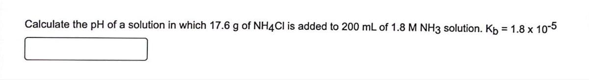 Calculate the pH of a solution in which 17.6 g of NH4Cl is added to 200 mL of 1.8 M NH3 solution. Kb = 1.8 x 10-5