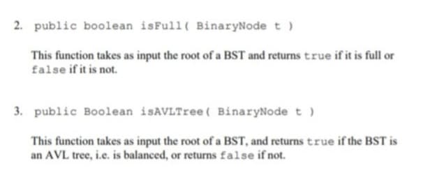 2. public boolean isFull ( BinaryNode t )
This function takes as input the root of a BST and returns true if it is full or
false if it is not.
3. public Boolean isAVLTree( BinaryNode t )
This function takes as input the root of a BST, and returns true if the BST is
an AVL tree, i.e. is balanced, or returns false if not.
