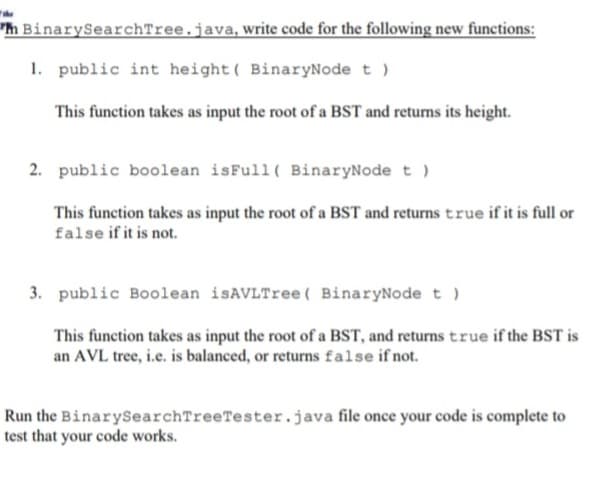 h BinarySearchTree.java, write code for the following new functions:
1. public int height( BinaryNode t )
This function takes as input the root of a BST and returns its height.
2. public boolean isFull ( BinaryNode t )
This function takes as input the root of a BST and returns true if it is full or
false if it is not.
3. public Boolean isAVLTree ( BinaryNode t )
This function takes as input the root of a BST, and returns true if the BST is
an AVL tree, i.e. is balanced, or returns false if not.
Run the BinarySearchTreeTester.java file once your code is complete to
test that your code works.
