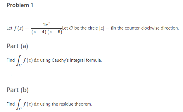 Problem 1
2e?
Let f (z) =
Let C be the circle |z| = 8n the counter-clockwise direction.
(z – 4) (z – 6)
Part (a)
| f(2) dz using Cauchy's integral formula.
Find
Part (b)
| f(2) dz using the residue theorem.
Find
