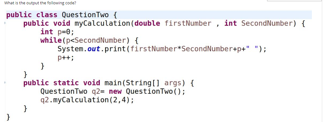 What is the output the following code?
public class QuestionTwo {
public void myCalculation(double firstNumber , int SecondNumber) {
int p=0;
while(p<SecondNumber) {
System.out.print(firstNumber*SecondNumber+p+" ");
p++;
}
public static void main(String[] args) {
QuestionTwo q2= new QuestionTwo ();
q2.myCalculation(2,4);
}
