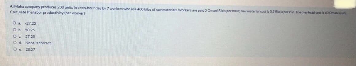 AI Maha company produces 200 units ina ten-hour day by 7 workers who use 400 kilos of raw materials. Workers are paid 5 Omani Rials per hour, raw material cost is 0.5 Rial a per kilo. The averhead cost is ó0 Omani Rials
Calculate the labor productivity (per worker)
-27.25
Ob.
50.25
27.25
O d. None is correct
Oe 28.57
