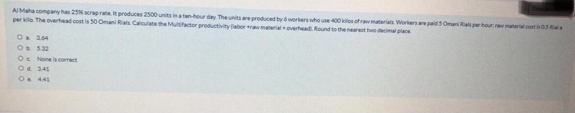 AI Maha company has 2596 scrap rate. It produces 2500 units in a ten-hour day. The units are produced by 6 workers who use 400 kilos of raw materials. Workers are paid 5 Omani Rials per hour; raw material cost is 0.5 Rial a
per kilo. The overhead cost is 50 Omani Rials. Calculate the Multifactor productivity (labor +raw material + overhead). Round to the nearest two decimal place
O a
3.64
O b. 5.32
Oc None is correct
Od 3.41
Oe 441
