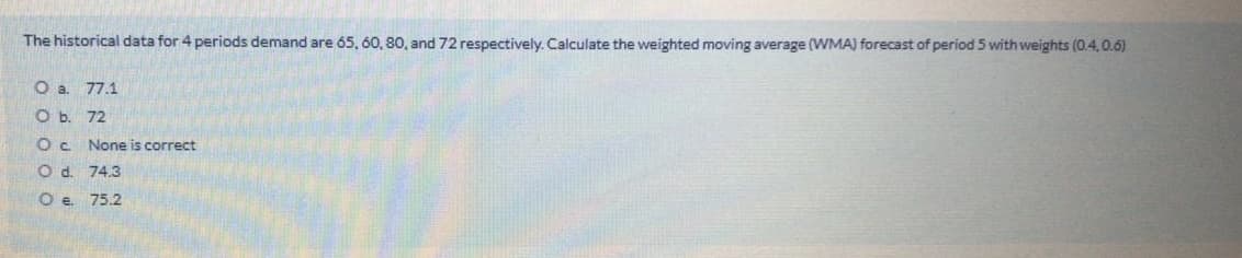 The historical data for 4 periods demand are 65, 60, 80, and 72 respectively. Calculate the weighted moving average (WMA) forecast of period 5 with weights (0.4,0.6)
O a. 77.1
O b. 72
Oc None is correct
O d. 74.3
O e 75.2
