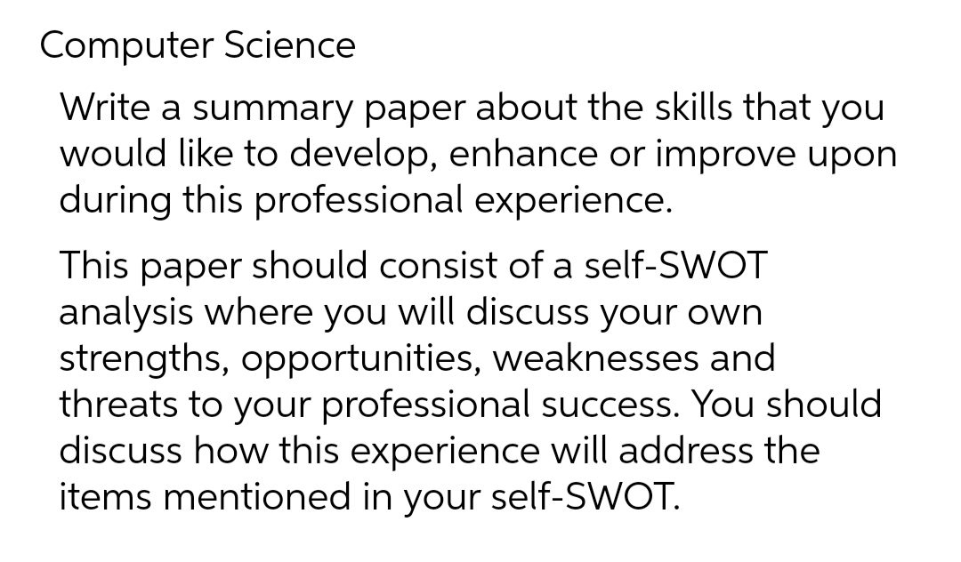 Computer Science
Write a summary paper about the skills that you
would like to develop, enhance or improve upon
during this professional experience.
This paper should consist of a self-SWOT
analysis where you will discuss your own
strengths, opportunities, weaknesses and
threats to your professional success. You should
discuss how this experience will address the
items mentioned in your self-SWOT.