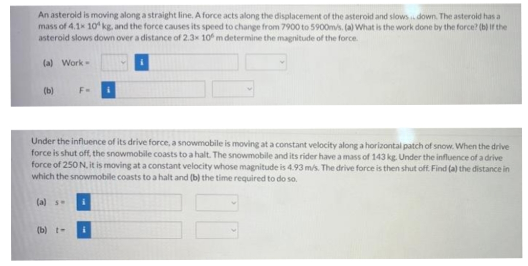 An asteroid is moving along a straight line. A force acts along the displacement of the asteroid and slows down. The asteroid has a
mass of 4.1x 10 kg, and the force causes its speed to change from 7900 to 5900m/s. (a) What is the work done by the force? (b) If the
asteroid slows down over a distance of 2.3x 10 m determine the magnitude of the force.
(a) Work-
(b)
F=
Under the influence of its drive force, a snowmobile is moving at a constant velocity along a horizontal patch of snow. When the drive
force is shut off, the snowmobile coasts to a halt. The snowmobile and its rider have a mass of 143 kg. Under the influence of a drive
force of 250 N, it is moving at a constant velocity whose magnitude is 4.93 m/s. The drive force is then shut off. Find (a) the distance in
which the snowmobile coasts to a halt and (b) the time required to do so.
(a) s=
i
(b) t= i
00