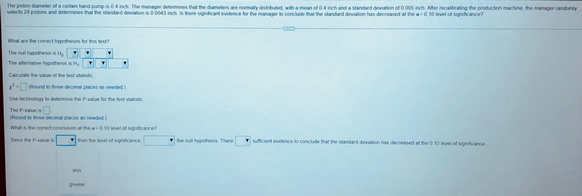 The piston diameter of a certain hand pump is 0.4 inch. The manager determines that the diameters are normally distributed, with a mean of 0.4 inch and a standard deviation of 0.005 inch. After recalibrating the production machine, the manager randomly
selects 28 pistons and determines that the standard deviation is 0.0043 inch. Is there significant evidence for the manager to conclude that the standard deviation has decreased at the a=0.10 level of significance?
What are the correct hypotheses for this test?
The nuil hypothesis is Ho
The alternative hypothesis is H₁
Calculate the value of the test statistic
x² = (Round to three decimal places as needed)
Use technology to determine the P-value for the test statistic
The P-value is
(Round to three decimal places as needed.)
What is the correct conclusion at the a= 0.10 level of significance?
Since the P-value is
than the level of significance,
the null hypothesis. There
sufficient evidence to conclude that the standard deviation has decreased at the 0.10 level of significance
less
greater