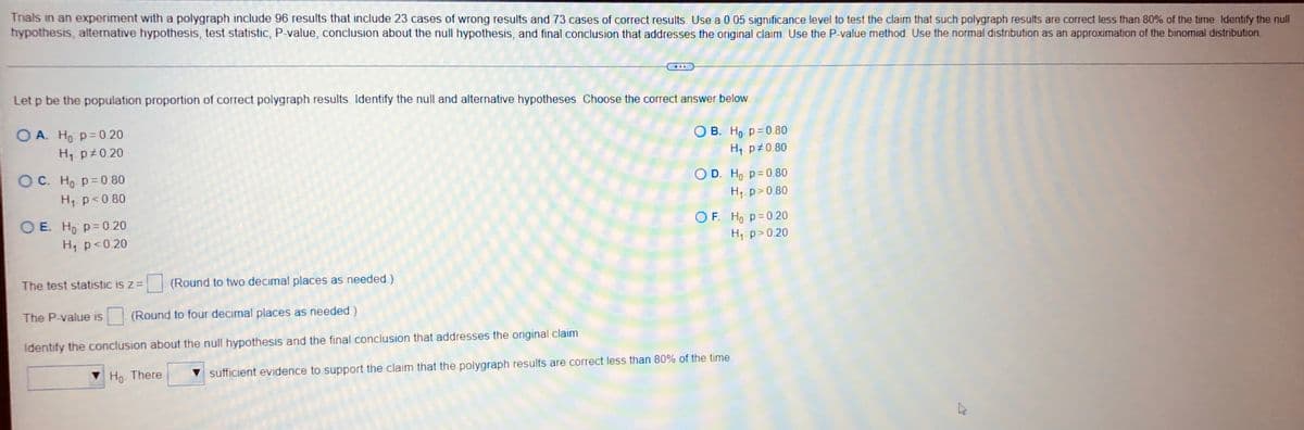 Trials in an experiment with a polygraph include 96 results that include 23 cases of wrong results and 73 cases of correct results. Use a 0.05 significance level to test the claim that such polygraph results are correct less than 80% of the time. Identify the null
hypothesis, alternative hypothesis, test statistic, P-value, conclusion about the null hypothesis, and final conclusion that addresses the original claim. Use the P-value method. Use the normal distribution as an approximation of the binomial distribution.
Let p be the population proportion of correct polygraph results. Identify the null and alternative hypotheses. Choose the correct answer below.
OA. Ho p=0.20
OB. Ho p=0.80
H₁ p0.20
H₁ p 0.80
OC. Ho p=0.80
O D. Ho: p=0.80
H₁ p<0.80
H₁ p > 0.80
OE. Ho p=0.20
OF. Ho p=0.20
H₁ p <0.20
H₁: p>0.20
The test statistic is z = (Round to two decimal places as needed.)
The P-value is (Round to four decimal places as needed.)
Identify the conclusion about the null hypothesis and the final conclusion that addresses the original claim
Ho. There
sufficient evidence to support the claim that the polygraph results are correct less than 80% of the time.