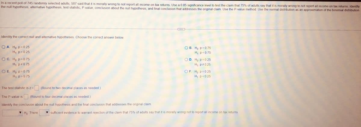 In a recent poll of 745 randomly selected adults, 587 said that it is morally wrong to not report all income on tax returns. Use a 0.05 significance level to test the claim that 75% of adults say that it is morally wrong to not report all income on tax returns. Identify
the null hypothesis, alternative hypothesis, test statistic, P-value, conclusion about the null hypothesis, and final conclusion that addresses the original claim. Use the P-value method. Use the normal distribution as an approximation of the binomial distribution.
BEF
Identify the correct null and alternative hypotheses. Choose the correct answer below.
OA. Ho p=0.25
OB. Ho p=0.75
H₁ p > 0.25
H₁ p<0.75
OC. Ho p=0.75
O D. H₁: p = 0.25
H₁ p 0.75
H₁ p 0.25
OE. Ho p=0.75
OF. Ho p=0.25
H₁ p>0.75
H₁ p < 0.25
The test statistic is z = (Round to two decimal places as needed)
The P-value is (Round to four decimal places as needed.)
Identify the conclusion about the null hypothesis and the final conclusion that addresses the original claim.
▼ Ho There
sufficient evidence to warrant rejection of the claim that 75% of adults say that it is morally wrong not to report all income on tax returns.