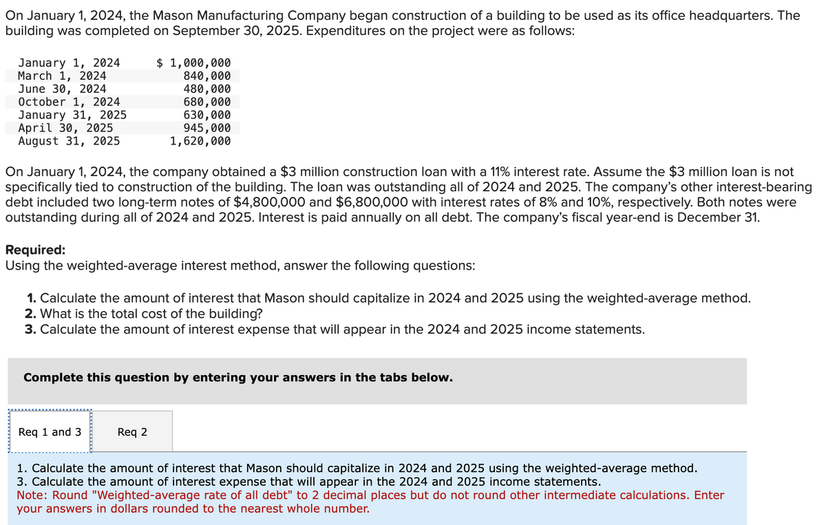 On January 1, 2024, the Mason Manufacturing Company began construction of a building to be used as its office headquarters. The
building was completed on September 30, 2025. Expenditures on the project were as follows:
January 1, 2024
March 1, 2024
June 30, 2024
October 1, 2024
January 31, 2025
April 30, 2025
August 31, 2025
$ 1,000,000
840,000
480,000
680,000
630,000
945,000
1,620,000
On January 1, 2024, the company obtained a $3 million construction loan with a 11% interest rate. Assume the $3 million loan is not
specifically tied to construction of the building. The loan was outstanding all of 2024 and 2025. The company's other interest-bearing
debt included two long-term notes of $4,800,000 and $6,800,000 with interest rates of 8% and 10%, respectively. Both notes were
outstanding during all of 2024 and 2025. Interest is paid annually on all debt. The company's fiscal year-end is December 31.
Required:
Using the weighted-average interest method, answer the following questions:
1. Calculate the amount of interest that Mason should capitalize in 2024 and 2025 using the weighted-average method.
2. What is the total cost of the building?
3. Calculate the amount of interest expense that will appear in the 2024 and 2025 income statements.
Complete this question by entering your answers in the tabs below.
Req 1 and 3
Req 2
1. Calculate the amount of interest that Mason should capitalize in 2024 and 2025 using the weighted-average method.
3. Calculate the amount of interest expense that will appear in the 2024 and 2025 income statements.
Note: Round "Weighted-average rate of all debt" to 2 decimal places but do not round other intermediate calculations. Enter
your answers in dollars rounded to the nearest whole number.