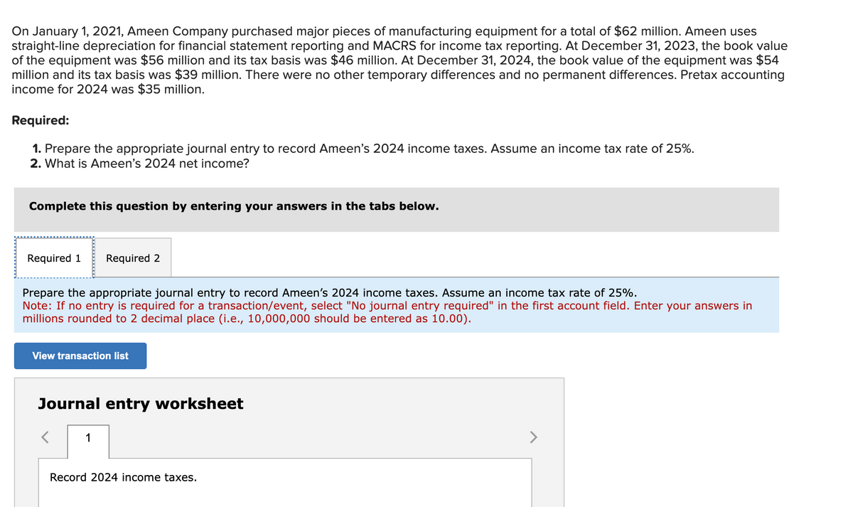 On January 1, 2021, Ameen Company purchased major pieces of manufacturing equipment for a total of $62 million. Ameen uses
straight-line depreciation for financial statement reporting and MACRS for income tax reporting. At December 31, 2023, the book value
of the equipment was $56 million and its tax basis was $46 million. At December 31, 2024, the book value of the equipment was $54
million and its tax basis was $39 million. There were no other temporary differences and no permanent differences. Pretax accounting
income for 2024 was $35 million.
Required:
1. Prepare the appropriate journal entry to record Ameen's 2024 income taxes. Assume an income tax rate of 25%.
2. What is Ameen's 2024 net income?
Complete this question by entering your answers in the tabs below.
Required 1 Required 2
Prepare the appropriate journal entry to record Ameen's 2024 income taxes. Assume an income tax rate of 25%.
Note: If no entry is required for a transaction/event, select "No journal entry required" in the first account field. Enter your answers in
millions rounded to 2 decimal place (i.e., 10,000,000 should be entered as 10.00).
View transaction list
Journal entry worksheet
1
Record 2024 income taxes.