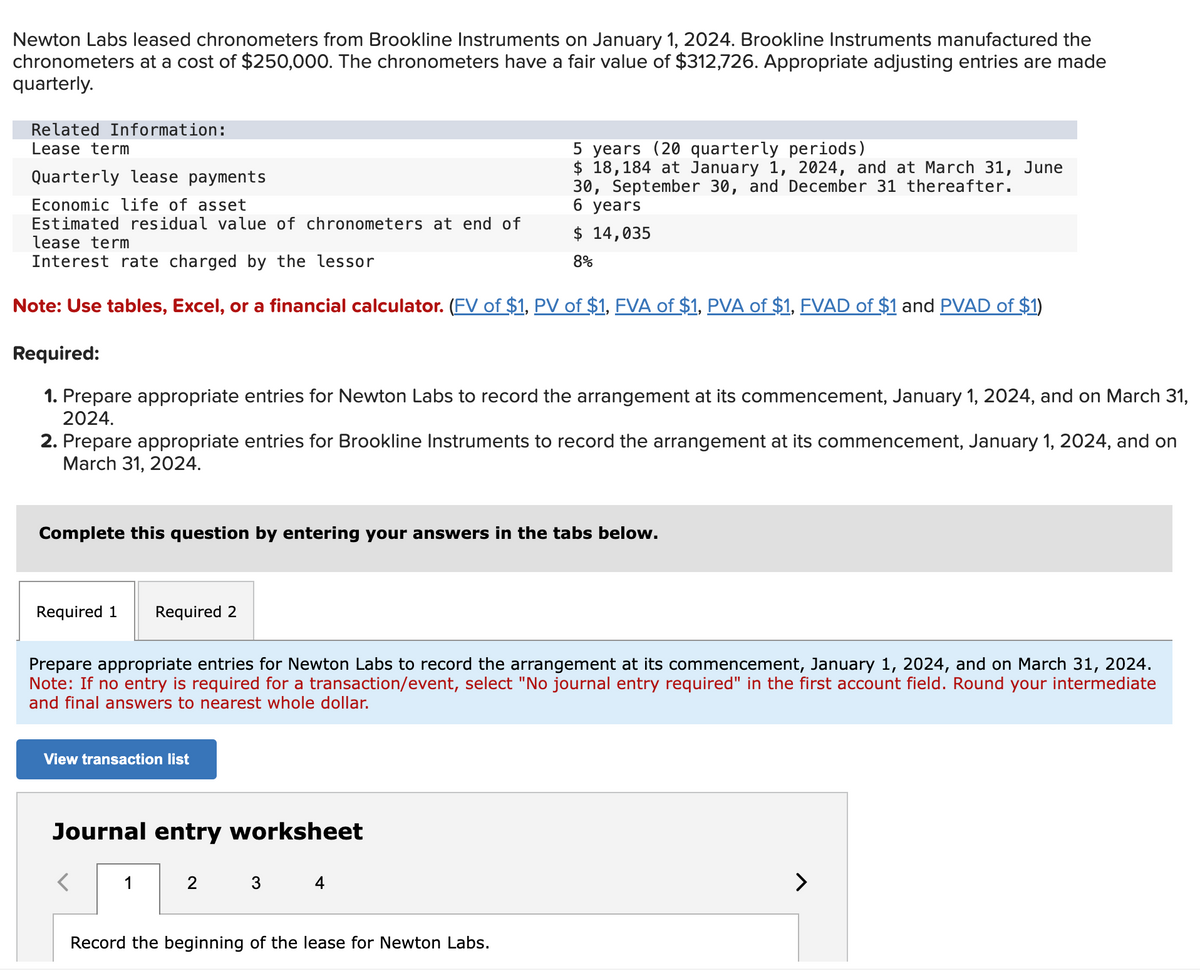 Newton Labs leased chronometers from Brookline Instruments on January 1, 2024. Brookline Instruments manufactured the
chronometers at a cost of $250,000. The chronometers have a fair value of $312,726. Appropriate adjusting entries are made
quarterly.
Related Information:
Lease term
Quarterly lease payments
Economic life of asset
5 years (20 quarterly periods)
$ 18,184 at January 1, 2024, and at March 31, June
30, September 30, and December 31 thereafter.
6 years
Estimated residual value of chronometers at end of
lease term
Interest rate charged by the lessor
$ 14,035
8%
Note: Use tables, Excel, or a financial calculator. (FV of $1, PV of $1, FVA of $1, PVA of $1, FVAD of $1 and PVAD of $1)
Required:
1. Prepare appropriate entries for Newton Labs to record the arrangement at its commencement, January 1, 2024, and on March 31,
2024.
2. Prepare appropriate entries for Brookline Instruments to record the arrangement at its commencement, January 1, 2024, and on
March 31, 2024.
Complete this question by entering your answers in the tabs below.
Required 1
Required 2
Prepare appropriate entries for Newton Labs to record the arrangement at its commencement, January 1, 2024, and on March 31, 2024.
Note: If no entry is required for a transaction/event, select "No journal entry required" in the first account field. Round your intermediate
and final answers to nearest whole dollar.
View transaction list
Journal entry worksheet
1
2
Record the beginning of the lease for Newton Labs.